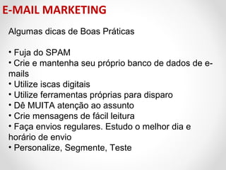E-MAIL MARKETING
Algumas dicas de Boas Práticas
• Fuja do SPAM
• Crie e mantenha seu próprio banco de dados de emails
• Utilize iscas digitais
• Utilize ferramentas próprias para disparo
• Dê MUITA atenção ao assunto
• Crie mensagens de fácil leitura
• Faça envios regulares. Estudo o melhor dia e
horário de envio
• Personalize, Segmente, Teste

 