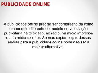 PUBLICIDADE ONLINE

A publicidade online precisa ser compreendida como
um modelo diferente do modelo de veiculação
publicitária na televisão, no rádio, na mídia impressa
ou na mídia exterior. Apenas copiar peças dessas
mídias para a publicidade online pode não ser a
melhor alternativa.

 