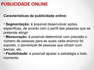 PUBLICIDADE ONLINE
Características da publicidade online:
• Segmentação: é possível desenvolver ações
específicas, de acordo com o perfil das pessoas que se
pretende atingir
• Mensuração: é possível determinar com precisão o
número de pessoas para as quais cada anúncio foi
exposto, o percentual de pessoas que clicam num
banner, etc.
• Flexibilidade: é possível ajustar a estratégia a todo
momento.

 