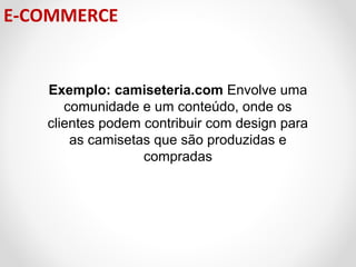 E-COMMERCE

Exemplo: camiseteria.com Envolve uma
comunidade e um conteúdo, onde os
clientes podem contribuir com design para
as camisetas que são produzidas e
compradas

 