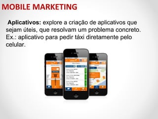 MOBILE MARKETING
Aplicativos: explore a criação de aplicativos que 
sejam úteis, que resolvam um problema concreto. 
Ex.: aplicativo para pedir táxi diretamente pelo 
celular. 

 