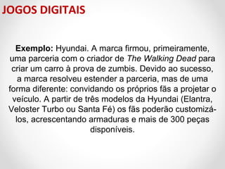 JOGOS DIGITAIS
Exemplo: Hyundai. A marca firmou, primeiramente, 
uma parceria com o criador de The Walking Dead para 
criar um carro à prova de zumbis. Devido ao sucesso, 
a marca resolveu estender a parceria, mas de uma 
forma diferente: convidando os próprios fãs a projetar o 
veículo. A partir de três modelos da Hyundai (Elantra, 
Veloster Turbo ou Santa Fé) os fãs poderão customizálos, acrescentando armaduras e mais de 300 peças 
disponíveis.

 