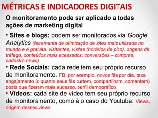 MÉTRICAS E INDICADORES DIGITAIS
O monitoramento pode ser aplicado a todas
ações de marketing digital
• Sites e blogs: podem ser monitorados via Google
Analytics (ferramenta de otimização de sites mais utilizada no
mundo e é gratuita. visitantes, visitas (horários de pico), origens de
tráfego, conteúdos mais acessados, conversões – compras,
cadastro news)

• Rede Sociais: cada rede tem seu próprio recurso 
de monitoramento. FB, por exemplo, novos fãs por dia, taxa 
engajamento (o quanto seus fãs curtem, compartilham, comentam) 
posts que fizeram mais sucesso, perfil demográfico

• Vídeos: cada site de vídeo tem seu próprio recurso 
de monitoramento, como é o caso do Youtube.  Views,  
origem desses views 

 