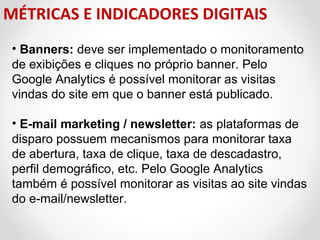 MÉTRICAS E INDICADORES DIGITAIS
• Banners: deve ser implementado o monitoramento 
de exibições e cliques no próprio banner. Pelo 
Google Analytics é possível monitorar as visitas 
vindas do site em que o banner está publicado. 
• E-mail marketing / newsletter: as plataformas de 
disparo possuem mecanismos para monitorar taxa 
de abertura, taxa de clique, taxa de descadastro, 
perfil demográfico, etc. Pelo Google Analytics 
também é possível monitorar as visitas ao site vindas 
do e-mail/newsletter.

 