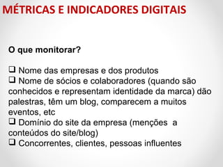 MÉTRICAS E INDICADORES DIGITAIS
O que monitorar?
 Nome das empresas e dos produtos
 Nome de sócios e colaboradores (quando são 
conhecidos e representam identidade da marca) dão 
palestras, têm um blog, comparecem a muitos 
eventos, etc
 Domínio do site da empresa (menções  a 
conteúdos do site/blog)
 Concorrentes, clientes, pessoas influentes

 