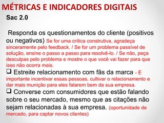MÉTRICAS E INDICADORES DIGITAIS
Sac 2.0
 Responda os questionamentos do cliente (positivos 
ou negativos) Se for uma crítica construtiva, agradeça 
sinceramente pelo feedback. / Se for um problema passível de 
solução, ensine o passo a passo para resolvê-lo. / Se não, peça 
desculpas pelo problema e mostre o que você vai fazer para que 
isso não ocorra mais. 
 Estreite relacionamento com fãs da marca - É 
importante incentivar essas pessoas, cultivar o relacionamento e 
dar mais munição para eles falarem bem da sua empresa.

 Converse com consumidores que estão falando 
sobre o seu mercado, mesmo que as citações não 
sejam relacionadas à sua empresa. (oportunidade de 
mercado, para captar novos clientes)

 