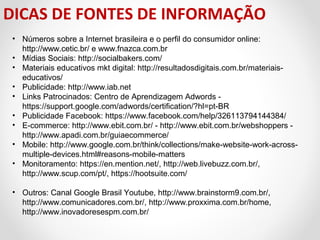 DICAS DE FONTES DE INFORMAÇÃO
• Números sobre a Internet brasileira e o perfil do consumidor online: 
http://www.cetic.br/ e www.fnazca.com.br
• Mídias Sociais: http://socialbakers.com/ 
• Materiais educativos mkt digital: http://resultadosdigitais.com.br/materiaiseducativos/ 
• Publicidade: http://www.iab.net
• Links Patrocinados: Centro de Aprendizagem Adwords - 
https://support.google.com/adwords/certification/?hl=pt-BR  
• Publicidade Facebook: https://www.facebook.com/help/326113794144384/
• E-commerce: http://www.ebit.com.br/ - http://www.ebit.com.br/webshoppers -  
http://www.apadi.com.br/guiaecommerce/ 
• Mobile: http://www.google.com.br/think/collections/make-website-work-acrossmultiple-devices.html#reasons-mobile-matters 
• Monitoramento: https://en.mention.net/, http://web.livebuzz.com.br/, 
http://www.scup.com/pt/, https://hootsuite.com/
• Outros: Canal Google Brasil Youtube, http://www.brainstorm9.com.br/, 
http://www.comunicadores.com.br/, http://www.proxxima.com.br/home, 
http://www.inovadoresespm.com.br/  

 