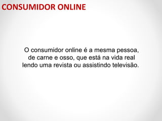 CONSUMIDOR ONLINE

O consumidor online é a mesma pessoa,
de carne e osso, que está na vida real
lendo uma revista ou assistindo televisão.

 