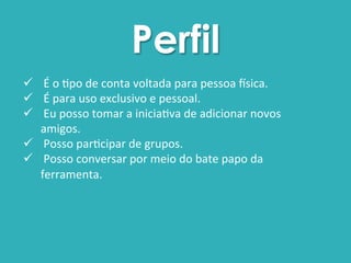 Perfil 
ü 
É 
o 
$po 
de 
conta 
voltada 
para 
pessoa 
0sica. 
ü 
É 
para 
uso 
exclusivo 
e 
pessoal. 
ü 
Eu 
posso 
tomar 
a 
inicia$va 
de 
adicionar 
novos 
amigos. 
ü 
Posso 
par$cipar 
de 
grupos. 
ü 
Posso 
conversar 
por 
meio 
do 
bate 
papo 
da 
ferramenta. 
 