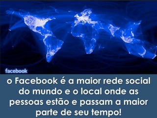 o Facebook é a maior rede social 
do mundo e o local onde as 
pessoas estão e passam a maior 
parte de seu tempo! 
 