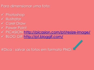 Para dimensionar uma foto: 
ü Photoshop 
ü Illustrator 
ü Corel Draw 
ü Power Point 
ü PICASION http://picasion.com/pt/resize-image/ 
ü BLOG GIF http://pt.bloggif.com/ 
#Dica : salvar as fotos em formato PNG. 
 