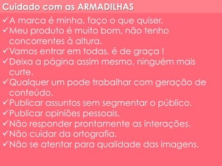 Cuidado com as ARMADILHAS 
ü A marca é minha, faço o que quiser. 
ü Meu produto é muito bom, não tenho 
concorrentes à altura. 
ü Vamos entrar em todas, é de graça ! 
ü Deixa a página assim mesmo, ninguém mais 
curte. 
ü Qualquer um pode trabalhar com geração de 
conteúdo. 
ü Publicar assuntos sem segmentar o público. 
ü Publicar opiniões pessoais. 
ü Não responder prontamente as interações. 
ü Não cuidar da ortografia. 
ü Não se atentar para qualidade das imagens. 
 