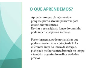 Aprendemos que planejamento e
pesquisa prévia são indipensáveis para
estabelecermos metas.
Revisar a estratégia ao longo do caminho
pode ser crucial para o sucessso.
Posteriormente, podemos analisar que
poderíamos ter feito a criação de links
diferentes antes do início da ativação,
planejado melhor a meta baseada no tempo
e também organizado melhor os dados
prévios.
 