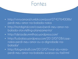 • http://vinnyamaral.tumblr.com/post/27427640086/
perdi-meu-amor-na-balada-nokia
• http://motdigital.com/cases/perdi-meu-amor-na-
balada-storytelling-planejamento/
• http://ideiasdeummilhao.wordpress.com/
• http://luzbalao.wordpress.com/2012/07/28/case-
nokia-perdi-meu-amor-ou-a-dignidade-na-
balada/
• http://blogmidia8.com/2012/07/viral-da-nokia-
perdi-meu-amor-na-balada-sucesso-ou-fail.html
Fontes
 