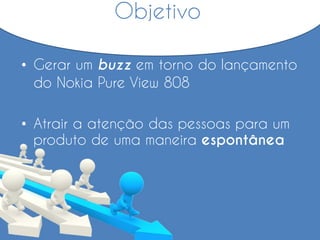 Objetivo
• Gerar um buzz em torno do lançamento
do Nokia Pure View 808
• Atrair a atenção das pessoas para um
produto de uma maneira espontânea
 