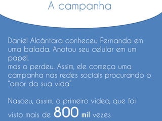 A campanha
Daniel Alcântara conheceu Fernanda em
uma balada. Anotou seu celular em um
papel,
mas o perdeu. Assim, ele começa uma
campanha nas redes sociais procurando o
“amor da sua vida”.
Nasceu, assim, o primeiro vídeo, que foi
visto mais de 800 mil vezes
 