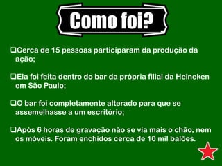 Como foi?
Cerca de 15 pessoas participaram da produção da
ação;
Ela foi feita dentro do bar da própria filial da Heineken
em São Paulo;
O bar foi completamente alterado para que se
assemelhasse a um escritório;
Após 6 horas de gravação não se via mais o chão, nem
os móveis. Foram enchidos cerca de 10 mil balões.
 
