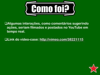 Como foi?
Algumas interações, como comentários sugerindo
ações, seriam filmados e postados no YouTube em
tempo real.
Link do vídeo-case: http://vimeo.com/38221115
 