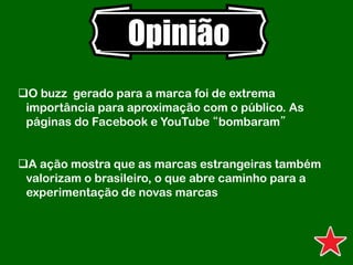 Opinião
O buzz gerado para a marca foi de extrema
importância para aproximação com o público. As
páginas do Facebook e YouTube “bombaram”
A ação mostra que as marcas estrangeiras também
valorizam o brasileiro, o que abre caminho para a
experimentação de novas marcas
 