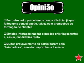 Opinião
Por outro lado, percebemos pouca eficácia, já que
faltou uma consolidação, talvez com promoções ou
formação de clientes
Simples interação não faz o público criar laços fortes
e, assim, não fideliza tanto
Muitos provavelmente só participaram pela
“brincadeira”, sem dar importância à marca
 