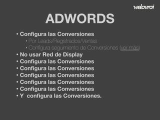 ADWORDS
Conﬁgura las Conversiones
‣ Por Leads/Registrados/Ventas
‣ Conﬁgura seguimiento de Conversiones (ver más)
• No usar Red de Display
• Conﬁgura las Conversiones
• Conﬁgura las Conversiones
• Conﬁgura las Conversiones
• Conﬁgura las Conversiones
• Conﬁgura las Conversiones
• Y conﬁgura las Conversiones.
•

 