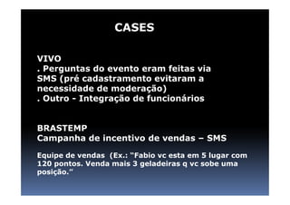 CASES

VIVO
. Perguntas do evento eram feitas via
SMS (pré cadastramento evitaram a
necessidade de moderação)
. Outro - Integração de funcionários


BRASTEMP
Campanha de incentivo de vendas – SMS

Equipe de vendas (Ex.: “Fabio vc esta em 5 lugar com
120 pontos. Venda mais 3 geladeiras q vc sobe uma
posição.”
 