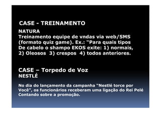 CASE - TREINAMENTO
NATURA
Treinamento equipe de vndas via web/SMS
(formato quiz game). Ex.: “Para quais tipos
De cabelo o shampo EKOS exite: 1) normais,
2) Oleosos 3) crespos 4) todos anteriores.


CASE – Torpedo de Voz
NESTLÉ

No dia do lançamento da campanha “Nestlé torce por
Você”, os funcionários receberam uma ligação do Rei Pelé
Contando sobre a promoção.
 
