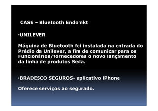 CASE – Bluetooth Endomkt

•UNILEVER

Máquina de Bluetooth foi instalada na entrada do
Prédio da Unilever, a fim de comunicar para os
Funcionários/fornecedores o novo lançamento
da linha de produtos Seda.


•BRADESCO SEGUROS- aplicativo iPhone

Oferece serviços ao segurado.
 