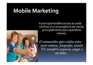 Mobile Marketing
         A principal tendência que se pode
         verificar é a convergência de meios,
            principalmente para aparelhos
                         móveis.

         O consumidor quer celular para
          ouvir música, fotografar, assistir
          TV, transferir arquivos, pagar, e
                     até falar...
 