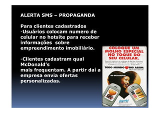 ALERTA SMS – PROPAGANDA

Para clientes cadastrados
-Usuários colocam numero de
celular no hotsite para receber
informações sobre
empreendimento imobiliário.

-Clientes cadastram qual
McDonald’s
mais frequentam. A partir daí a
empresa envia ofertas
personalizadas.
 