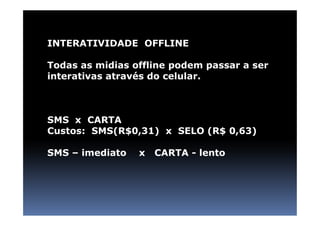 INTERATIVIDADE OFFLINE

Todas as midias offline podem passar a ser
interativas através do celular.



SMS x CARTA
Custos: SMS(R$0,31) x SELO (R$ 0,63)

SMS – imediato   x   CARTA - lento
 
