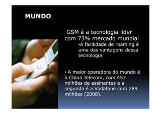 MUNDO

         GSM é a tecnologia líder
        com 73% mercado mundial
             •A facilidade de roaming é
             uma das vantagens dessa
             tecnologia


        • A maior operadora do mundo é
        a China Telecom, com 457
        milhões de assinantes e a
        segunda é a Vodafone com 289
        milhões (2008).
 