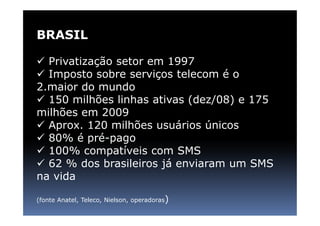 BRASIL

  Privatização setor em 1997
  Imposto sobre serviços telecom é o
2.maior do mundo
  150 milhões linhas ativas (dez/08) e 175
milhões em 2009
  Aprox. 120 milhões usuários únicos
  80% é pré-pago
  100% compatíveis com SMS
  62 % dos brasileiros já enviaram um SMS
na vida

(fonte Anatel, Teleco, Nielson, operadoras)
 