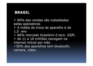 BRASIL

   80% das vendas são subsidiadas
pelas operadoras
   A média de troca de aparelho é de
1,5 ano
   86% mercado brasileiro é tecn. GSM.
   de 11 a 16 milhões navegam na
internet móvel por mês
  50% dos aparelhos tem bluetooth,
camera, vídeo.
 