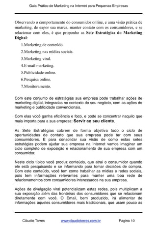 !        Guia Prático de Marketing na Internet para Pequenas Empresas



Observando o comportamento do consumidor online, e uma visão prática de
marketing, de expor sua marca, manter contato com os consumidores, e se
relacionar com eles, é que proponho as Sete Estratégias do Marketing
Digital:
    1.Marketing de conteúdo.
    2.Marketing nas mídias sociais.
    3.Marketing viral.
    4.E-mail marketing.
    5.Publicidade online.
    6.Pesquisa online.
    7.Monitoramento.

Com este conjunto de estratégias sua empresa pode trabalhar ações de
marketing digital, integradas no contexto do seu negócio, com as ações de
marketing e publicidade convencionais.

Com elas você ganha eﬁciência e foco, e pode se concentrar naquilo que
mais importa para a sua empresa: Servir ao seu cliente.

As Sete Estratégias cobrem de forma objetiva todo o ciclo de
oportunidades de contato que sua empresa pode ter com seus
consumidores. E para consolidar sua visão de como estas setes
estratégias podem ajudar sua empresa na Internet vamos imaginar um
ciclo completo de exposição e relacionamento de sua empresa com um
consumidor.

Neste ciclo típico você produz conteúdo, que atrai o consumidor quando
ele está pesquisando e se informando para tomar decisões de compra.
Com este conteúdo, você tem como trabalhar as mídias e redes sociais,
pois tem informações relevantes para manter uma boa rede de
relacionamentos com consumidores interessados na sua empresa.

Ações de divulgação viral potencializam estas redes, pois multiplicam a
sua exposição além das fronteiras dos consumidores que se relacionam
diretamente com você. O Email, bem produzido, irá alimentar de
informações aqueles consumidores mais tradicionais, que usam pouco as



    Cláudio Torres          www.claudiotorres.com.br           Pagina 10
 