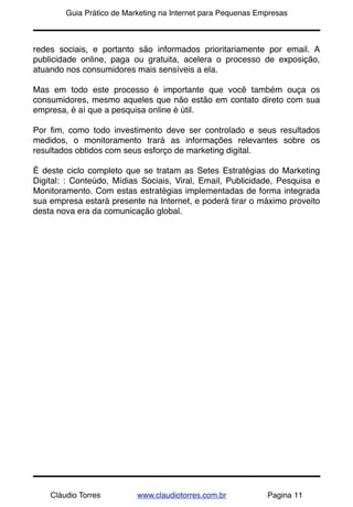 !       Guia Prático de Marketing na Internet para Pequenas Empresas



redes sociais, e portanto são informados prioritariamente por email. A
publicidade online, paga ou gratuita, acelera o processo de exposição,
atuando nos consumidores mais sensíveis a ela.

Mas em todo este processo é importante que você também ouça os
consumidores, mesmo aqueles que não estão em contato direto com sua
empresa, é aí que a pesquisa online é útil.

Por ﬁm, como todo investimento deve ser controlado e seus resultados
medidos, o monitoramento trará as informações relevantes sobre os
resultados obtidos com seus esforço de marketing digital.

É deste ciclo completo que se tratam as Setes Estratégias do Marketing
Digital: : Conteúdo, Mídias Sociais, Viral, Email, Publicidade, Pesquisa e
Monitoramento. Com estas estratégias implementadas de forma integrada
sua empresa estará presente na Internet, e poderá tirar o máximo proveito
desta nova era da comunicação global.




    Cláudio Torres         www.claudiotorres.com.br           Pagina 11
 