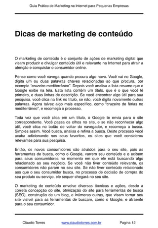 !       Guia Prático de Marketing na Internet para Pequenas Empresas




Dicas de marketing de conteúdo


O marketing de conteúdo é o conjunto de ações de marketing digital que
visam produzir e divulgar conteúdo útil e relevante na Internet para atrair a
atenção e conquistar o consumidor online.

Pense como você navega quando procura algo novo. Você vai no Google,
digita um ou duas palavras chaves relacionadas ao que procura, por
exemplo “cruzeiro mediterrâneo”. Depois você analisa a lista resumo que o
Google exibe na tela. Esta lista contém um título, que é o que você lê
primeiro, e duas linhas de descrição. Se você encontrar algo útil para sua
pesquisa, você clica na link no título, se não, você digita novamente outras
palavras. Agora talvez algo mais especíﬁco, como “cruzeiro de férias no
mediterrâneo”, e recomeça o processo.

Toda vez que você clica em um título, o Google te envia para o site
correspondente. Você passa os olhos no site, e se não reconhecer algo
útil, você clica no botão de voltar do navegador, e recomeça a busca.
Simples assim. Você busca, analisa e reﬁna a busca. Deste processo você
acaba adicionando nos seus favoritos, os sites que você considerou
relevantes para sua pesquisa.

Então, os novos consumidores são atraídos para o seu site, pois as
ferramentas de busca, como o Google, varrem seu conteúdo e o exibem
para seus consumidores no momento em que ele está buscando algo
relacionado ao seu negócio. Se você não tiver conteúdo relevante, os
consumidores não param no seu site. Se não tiver conteúdo relacionado
aos que o seu consumidor busca, no processo de decisão de compra do
seu produto ou serviço, ele sequer chegará no seu site.

O marketing de conteúdo envolve diversas técnicas e ações, desde a
correta concepção do site, otimização do site para ferramentas de busca
(SEO),  construção de um blog, e inúmeras outras, que visam tornar seu
site visível para as ferramentas de buscam, como o Google, e atraente
para o seu consumidor.



    Cláudio Torres         www.claudiotorres.com.br           Pagina 12
 
