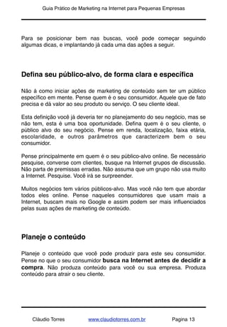 !       Guia Prático de Marketing na Internet para Pequenas Empresas




Para se posicionar bem nas buscas, você pode começar seguindo
algumas dicas, e implantando já cada uma das ações a seguir.




Deﬁna seu público-alvo, de forma clara e especíﬁca

Não á como iniciar ações de marketing de conteúdo sem ter um público
especíﬁco em mente. Pense quem é o seu consumidor. Aquele que de fato
precisa e dá valor ao seu produto ou serviço. O seu cliente ideal.

Esta deﬁnição você já deveria ter no planejamento do seu negócio, mas se
não tem, esta é uma boa oportunidade. Deﬁna quem é o seu cliente, o
público alvo do seu negócio. Pense em renda, localização, faixa etária,
escolaridade, e outros parâmetros que caracterizem bem o seu
consumidor.

Pense principalmente em quem é o seu público-alvo online. Se necessário
pesquise, converse com clientes, busque na Internet grupos de discussão.
Não parta de premissas erradas. Não assuma que um grupo não usa muito
a Internet. Pesquise. Você irá se surpreender.

Muitos negócios tem vários públicos-alvo. Mas você não tem que abordar
todos eles online. Pense naqueles consumidores que usam mais a
Internet, buscam mais no Google e assim podem ser mais inﬂuenciados
pelas suas ações de marketing de conteúdo.




Planeje o conteúdo

Planeje o conteúdo que você pode produzir para este seu consumidor.
Pense no que o seu consumidor busca na Internet antes de decidir a
compra. Não produza conteúdo para você ou sua empresa. Produza
conteúdo para atrair o seu cliente.




    Cláudio Torres         www.claudiotorres.com.br           Pagina 13
 