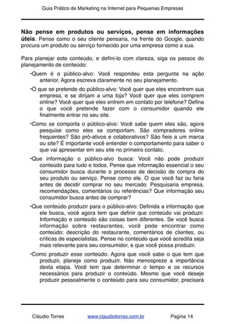 !       Guia Prático de Marketing na Internet para Pequenas Empresas



Não pense em produtos ou serviços, pense em informações
úteis. Pense como o seu cliente pensaria, na frente do Google, quando
procura um produto ou serviço fornecido por uma empresa como a sua.

Para planejar este conteúdo, e deﬁni-lo com clareza, siga os passos do
planejamento de conteúdo:
    •Quem é o público-alvo: Você respondeu esta pergunta na ação
       anterior. Agora escreva claramente no seu planejamento.
    •O que se pretende do público-alvo: Você quer que eles encontrem sua
        empresa, e se dirijam a uma loja? Você quer que eles comprem
        online? Você quer que eles entrem em contato por telefone? Deﬁna
        o que você pretende fazer com o consumidor quando ele
        ﬁnalmente entrar no seu site.
    •Como se comporta o público-alvo: Você sabe quem eles são, agora
       pesquise como eles se comportam. São compradores online
       frequentes? São pró-ativos e colaborativos? São ﬁeis a um marca
       ou site? É importante você entender o comportamento para saber o
       que vai apresentar em seu site no primeiro contato.
    •Que informação o público-alvo busca: Você não pode produzir
       conteúdo para tudo e todos. Pense que informação essencial o seu
       consumidor busca durante o processo de decisão de compra do
       seu produto ou serviço. Pense como ele. O que você faz ou faria
       antes de decidir comprar no seu mercado. Pesquisaria empresa,
       recomendações, comentários ou referências? Que informação seu
       consumidor busca antes de comprar?
    •Que conteúdo produzir para o público-alvo: Deﬁnida a informação que
       ele busca, você agora tem que deﬁnir que conteúdo vai produzir.
       Informação e conteúdo são coisas bem diferentes. Se você busca
       informação sobre restaurantes, você pode encontrar como
       conteúdo: descrição do restaurante, comentários de clientes, ou
       críticas de especialistas. Pense no conteúdo que você acredita seja
       mais relevante para seu consumidor, e que você possa produzir.
    •Como produzir esse conteúdo: Agora que você sabe o que tem que
       produzir, planeje como produzir. Não menospreze a importância
       desta etapa. Você tem que determinar o tempo e os recursos
       necessários para produzir o conteúdo. Mesmo que você deseje
       produzir pessoalmente o conteúdo para seu consumidor, precisará




    Cláudio Torres         www.claudiotorres.com.br           Pagina 14
 
