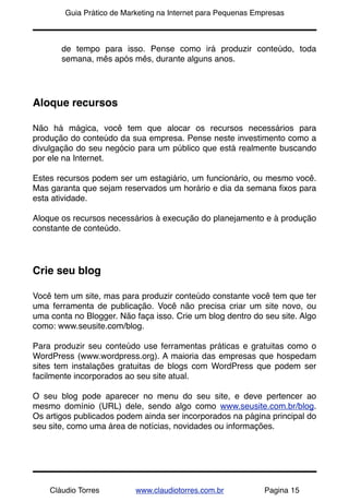 !       Guia Prático de Marketing na Internet para Pequenas Empresas



       de tempo para isso. Pense como irá produzir conteúdo, toda
       semana, mês após mês, durante alguns anos.




Aloque recursos

Não há mágica, você tem que alocar os recursos necessários para
produção do conteúdo da sua empresa. Pense neste investimento como a
divulgação do seu negócio para um público que está realmente buscando
por ele na Internet.

Estes recursos podem ser um estagiário, um funcionário, ou mesmo você.
Mas garanta que sejam reservados um horário e dia da semana ﬁxos para
esta atividade.

Aloque os recursos necessários à execução do planejamento e à produção
constante de conteúdo.




Crie seu blog

Você tem um site, mas para produzir conteúdo constante você tem que ter
uma ferramenta de publicação. Você não precisa criar um site novo, ou
uma conta no Blogger. Não faça isso. Crie um blog dentro do seu site. Algo
como: www.seusite.com/blog.

Para produzir seu conteúdo use ferramentas práticas e gratuitas como o
WordPress (www.wordpress.org). A maioria das empresas que hospedam
sites tem instalações gratuitas de blogs com WordPress que podem ser
facilmente incorporados ao seu site atual.

O seu blog pode aparecer no menu do seu site, e deve pertencer ao
mesmo domínio (URL) dele, sendo algo como www.seusite.com.br/blog.
Os artigos publicados podem ainda ser incorporados na página principal do
seu site, como uma área de notícias, novidades ou informações.




    Cláudio Torres         www.claudiotorres.com.br           Pagina 15
 