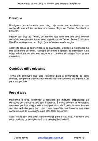 !       Guia Prático de Marketing na Internet para Pequenas Empresas




Divulgue

Divulgue constantemente seu blog, ajudando seu conteúdo a ser
conhecido nas mídias sociais, em outros blogs, no Twitter, Facebook e
LinkedIn.

Integre seu Blog ao Twitter, de maneira que toda vez que você colocar
conteúdo, ele aparecerá para seus seguidores no Twitter. Se você utilizar o
WordPress ele possui um plugin (acessório) com esta função.

Aproveite todas as oportunidades de divulgação. Coloque a informação na
sua assinatura de email. Participe de fóruns e grupos de discussão. Leia
blogs relacionados aos seu negócio e comente os artigos com a sua
assinatura.




Conteúdo útil e relevante

Tenha um conteúdo que seja relevante para a comunidade de seus
clientes, sempre se preocupando em manter um conteúdo atualizado e útil
para seu público.



Foco é tudo

Mantenha o foco, resistindo à tentação de misturar propaganda ao
conteúdo ou criando textos sem interesse. É muito comum as empresas
quererem publicar artigos sobre seus produtos. Você pode ter uma área no
seu site exclusiva para isso. Use o seu conteúdo para fornecer aos seus
consumidores as informações que eles tanto procuram.

Seus textos têm que atrair consumidores para o seu site. A compra dos
seus produtos ou serviços será uma conseqüência disso.




    Cláudio Torres         www.claudiotorres.com.br           Pagina 16
 