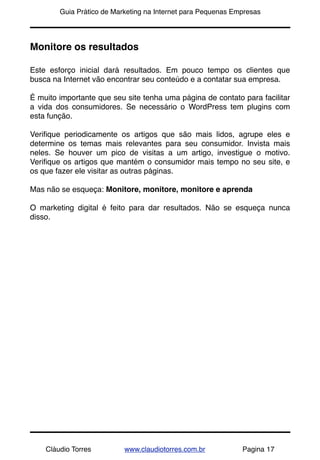 !       Guia Prático de Marketing na Internet para Pequenas Empresas




Monitore os resultados

Este esforço inicial dará resultados. Em pouco tempo os clientes que
busca na Internet vão encontrar seu conteúdo e a contatar sua empresa.

É muito importante que seu site tenha uma página de contato para facilitar
a vida dos consumidores. Se necessário o WordPress tem plugins com
esta função.

Veriﬁque periodicamente os artigos que são mais lidos, agrupe eles e
determine os temas mais relevantes para seu consumidor. Invista mais
neles. Se houver um pico de visitas a um artigo, investigue o motivo.
Veriﬁque os artigos que mantém o consumidor mais tempo no seu site, e
os que fazer ele visitar as outras páginas.

Mas não se esqueça: Monitore, monitore, monitore e aprenda

O marketing digital é feito para dar resultados. Não se esqueça nunca
disso.




    Cláudio Torres         www.claudiotorres.com.br           Pagina 17
 
