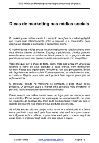 !       Guia Prático de Marketing na Internet para Pequenas Empresas




Dicas de marketing nas mídias sociais


O marketing nas mídias sociais é o conjunto de ações de marketing digital
que visam criar relacionamento entre a empresa e o consumidor, para
atrair a sua atenção e conquistar o consumidor online.

O marketing nas mídias sociais envolve basicamente relacionamento com
seus clientes através da Internet. Esqueça a publicidade. Um dos grandes
erros das empresas nas mídias sociais é querer fazer propaganda de seu
produtos e serviços sem ao menos criar relacionamento com seu público.

Você não quer ser o chato da festa, quer? Você não entra em uma festa
gritando o nome de seus produtos e suas ofertas, nem distribuindo
folhetos. Festas são lugares para networking, não para propaganda. Então
não faça isso nas mídias sociais. Conheça pessoas, se relacione com elas,
e contribua. Depois quem sabe você poderá fazer alguma promoção ou
ação comercial.

O conteúdo, gerado no marketing de conteúdo, é peça chave deste
processo. O conteúdo ajuda a manter uma conversa mais constante, e
portanto facilita o relacionamento e o envolvimento.

Pense sempre nas mídias sociais como um lugar para se relacionar com
seus clientes. Pense sempre em estratégias de relacionamento. Se você
se relacionar, as pessoas irão, mais cedo ou mais tarde, visitar seu site, e
quando precisarem, vão procurar seus produtos ou serviços.

As mídias sociais são um campo muito vasto, e a criatividade é a única
coisa que limita o que você pode fazer nelas. Mas você tem que começar
com algumas ações práticas, e para isso você pode começar seguindo
estas dicas, e implantando já cada uma das ações a seguir.




    Cláudio Torres         www.claudiotorres.com.br           Pagina 18
 