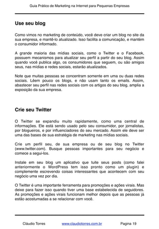 !       Guia Prático de Marketing na Internet para Pequenas Empresas




Use seu blog

Como vimos no marketing de conteúdo, você deve criar um blog no site da
sua empresa, e mantê-lo atualizado. Isso facilita a comunicação, e mantém
o consumidor informado.

A grande maioria das mídias sociais, como o Twitter e o Facebook,
possuem mecanismos para atualizar seu perﬁl a partir do seu blog. Assim
quando você publica algo, os consumidores que seguem, ou são amigos
seus, nas mídias e redes sociais, estarão atualizados.

Note que muitas pessoas se concentram somente em uma ou duas redes
sociais. Lêem pouco os blogs, e não usam tanto os emails. Assim,
abastecer seu perﬁl nas redes sociais com os artigos do seu blog, amplia a
exposição da sua empresa.




Crie seu Twitter

O Twitter se expandiu muito rapidamente, como uma central de
informações. Ele está sendo usado pelo seu consumidor, por jornalistas,
por blogueiros, e por inﬂuenciadores do seu mercado. Assim ele deve ser
uma das bases de sua estratégia de marketing nas mídias sociais.

Crie um perﬁl seu, de sua empresa ou de seu blog no Twitter
(www.twitter.com). Busque pessoas importantes para seu negócio e
comece a segui-los.

Instale em seu blog um aplicativo que tuite seus posts (como falei
anteriormente o WordPress tem isso pronto como um plugin) e
complemente escrevendo coisas interessantes que acontecem com seu
negócio uma vez por dia.

O Twitter é uma importante ferramenta para promoções e ações virais. Mas
deixe para fazer isso quando tiver uma base estabelecida de seguidores.
As promoções e ações virais funcionam melhor depois que as pessoas já
estão acostumadas a se relacionar com você.




    Cláudio Torres         www.claudiotorres.com.br           Pagina 19
 