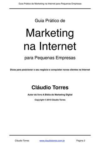 !           Guia Prático de Marketing na Internet para Pequenas Empresas




                           Guia Prático de


                Marketing
                na Internet
                 para Pequenas Empresas

    Dicas para posicionar o seu negócio e conquistar novos clientes na Internet




                         Cláudio Torres
                    Autor do livro A Bíblia do Marketing Digital

                           Copyright © 2010 Cláudio Torres




        Cláudio Torres         www.claudiotorres.com.br            Pagina 2
 