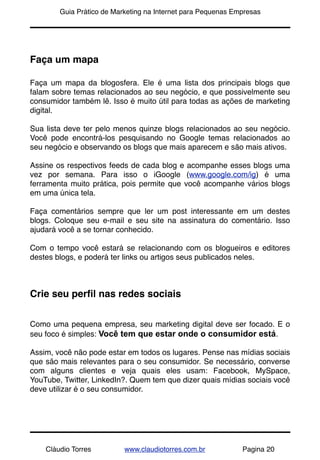 !       Guia Prático de Marketing na Internet para Pequenas Empresas




Faça um mapa

Faça um mapa da blogosfera. Ele é uma lista dos principais blogs que
falam sobre temas relacionados ao seu negócio, e que possivelmente seu
consumidor também lê. Isso é muito útil para todas as ações de marketing
digital.

Sua lista deve ter pelo menos quinze blogs relacionados ao seu negócio.
Você pode encontrá-los pesquisando no Google temas relacionados ao
seu negócio e observando os blogs que mais aparecem e são mais ativos.

Assine os respectivos feeds de cada blog e acompanhe esses blogs uma
vez por semana. Para isso o iGoogle (www.google.com/ig) é uma
ferramenta muito prática, pois permite que você acompanhe vários blogs
em uma única tela.

Faça comentários sempre que ler um post interessante em um destes
blogs. Coloque seu e-mail e seu site na assinatura do comentário. Isso
ajudará você a se tornar conhecido.

Com o tempo você estará se relacionando com os blogueiros e editores
destes blogs, e poderá ter links ou artigos seus publicados neles.



Crie seu perﬁl nas redes sociais


Como uma pequena empresa, seu marketing digital deve ser focado. E o
seu foco é simples: Você tem que estar onde o consumidor está.

Assim, você não pode estar em todos os lugares. Pense nas mídias sociais
que são mais relevantes para o seu consumidor. Se necessário, converse
com alguns clientes e veja quais eles usam: Facebook, MySpace,
YouTube, Twitter, LinkedIn?. Quem tem que dizer quais mídias sociais você
deve utilizar é o seu consumidor.




    Cláudio Torres         www.claudiotorres.com.br           Pagina 20
 