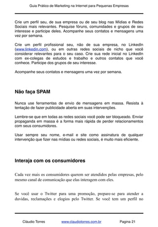 !       Guia Prático de Marketing na Internet para Pequenas Empresas



Crie um perﬁl seu, de sua empresa ou de seu blog nas Mídias e Redes
Sociais mais relevantes. Pesquise fóruns, comunidades e grupos de seu
interesse e participe deles. Acompanhe seus contatos e mensagens uma
vez por semana.

Crie um perﬁl proﬁssional seu, não de sua empresa, no LinkedIn
(www.linkedin.com), ou em outras redes sociais de nicho que você
considerar relevantes para o seu caso. Crie sua rede inicial no LinkedIn
com ex-colegas de estudos e trabalho e outros contatos que você
conhece. Participe dos grupos de seu interesse.

Acompanhe seus contatos e mensagens uma vez por semana.




Não faça SPAM

Nunca use ferramentas de envio de mensagens em massa. Resista à
tentação de fazer publicidade aberta em suas intervenções.

Lembre-se que em todas as redes sociais você pode ser bloqueado. Enviar
propaganda em massa é a forma mais rápida de perder relacionamentos
com seus consumidores.

Usar sempre seu nome, e-mail e site como assinatura de qualquer
intervenção que ﬁzer nas mídias ou redes sociais, é muito mais eﬁciente.




Interaja com os consumidores

Cada vez mais os consumidores querem ser atendidos pelas empresas, pelo
mesmo canal de comunicação que elas interagem com eles.


Se você usar o Twitter para uma promoção, prepare-se para atender a
duvidas, reclamações e elogios pelo Twitter. Se você tem um perfil no




    Cláudio Torres         www.claudiotorres.com.br           Pagina 21
 