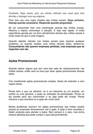 !       Guia Prático de Marketing na Internet para Pequenas Empresas



Facebook, fique atento, pois seu cliente utilizará este canal para tirar
dúvidas e interagir com sua empresa.
Para isso use uma regra simples das mídias sociais: Ouça primeiro,
Interaja quando necessário, Responda quando perguntado.

Se um consumidor ﬁzer uma reclamação através das mídias sociais.
Resolva e depois comunique a solução. E faça isso rápido. A mídia
espontânea gerada por um bom atendimento através das mídias sociais é
muito maior do que a você imagina.

Quando atender clientes nas mídias sociais para resolver qualquer
problema, ou quando receber uma crítica através delas. lembre-se:
Consumidores não querem empresas perfeitas, mas empresas que se
importam com ele.




Ações Promocionais

Quando estiver seguro que tem uma boa rede de relacionamentos nas
mídias sociais, então será na hora que fazer ações promocionais através
delas.


Crie inicialmente ações promocionais simples, fáceis de entender e com
regras claras.


Pense bem o que vai oferecer, se é um desconto ou um produto, um
sorteio ou uma gincana, e quais as restrições de participação. Pense se
faz sentido para seu consumidor e se algo pode dar errado. Pense
inclusive o que acontece se a ação der muito certo.


Muitos problemas ocorrem em ações promocionais nas mídias sociais
porquê as empresas dimensionam mal a ação. A ação é bem sucedida e
faltam produtos para atender a todos. Nem sempre é o caso, mas tenha
certeza absoluta que pode cumprir o que está prometendo.




    Cláudio Torres         www.claudiotorres.com.br           Pagina 22
 