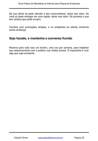 !       Guia Prático de Marketing na Internet para Pequenas Empresas



Se sua oferta só pode atender a dez consumidores, deixe isso claro. Se
você só pode entregar em uma região, deixe isso claro. Só prometa o que
tem certeza que pode cumprir.


Comece com promoções simples, e vá ampliando as ofertas conforme
sente conﬁança.


Seja focado, e mantenha a conversa ﬂuindo


Reserve para tudo isso um horário, uma vez por semana, para trabalhar
seu relacionamento com o público nas mídias sociais. O importante é criar
algo que seja constante.




    Cláudio Torres         www.claudiotorres.com.br           Pagina 23
 