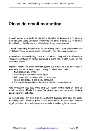 !       Guia Prático de Marketing na Internet para Pequenas Empresas




Dicas de email marketing


O email marketing é parte do marketing digital, e embora seja a ferramenta
mais utilizada pelas pequenas empresas, ela seguramente é a ferramenta
de marketing digital mais mal utilizada por todas as empresas.

O email marketing é basicamente marketing direto, visa estabelecer um
contato direto com o consumidor, passando para ele a sua mensagem.

Mas na Internet o marketing direto e o email marketing sofrem muito com o
volume vergonhoso de emails enviados a todos nós, muitos deles, se não
a maioria, inúteis.

Assim o desaﬁo do email marketing para sua empresa é se diferenciar e
realmente ser útil. Você tem que conseguir que o consumidor:
    • Não apague seu email.
    • Não coloque seu email como spam.
    • Leia o assunto do seu email e se interesse.
    • Abra o seu email, e leia o seu conteúdo.
    • Continue interessado em ler outros emails que você enviar.

Para conseguir tudo isso você terá que seguir minha regra de ouro do
email marketing: Envie informações úteis, para as pessoas certas e
que desejam recebê-las.

Na pratica você tem que criar as condições básicas para que seu email
marketing seja relevante para o seu consumidor, e para isso comece
seguindo estas dicas, e implantando já cada uma das ações a seguir.




    Cláudio Torres         www.claudiotorres.com.br           Pagina 24
 